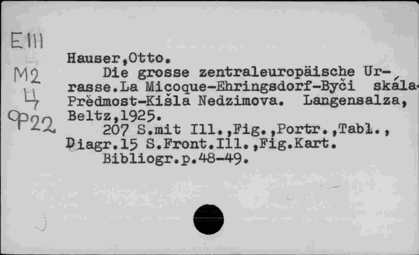 ﻿Elli
Hauser,Otto.
|V)9	Die grosse zentraleuropäische Ur-z
rasse.La Micoque-Ehringsdorf-Byci Skala«
■ - Predmost-Kisla Nedzimova. Langensalza,
Ct>nn Beltz,1925.
207 S.mit Ill. ,Fig. »Portr. ,Tabl. , Diagr.15 S.Front.Ill.,Fig.Kart.
Bibliogr.p.48-49•